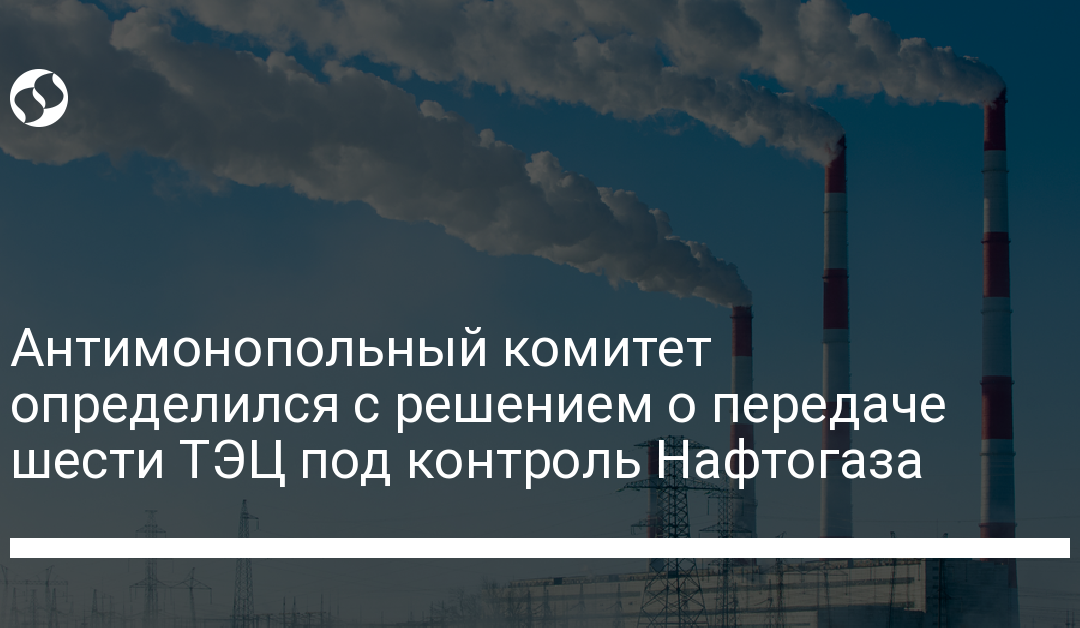 Антимонопольный комитет определился с решением о передаче шести ТЭЦ под контроль Нафтогаза